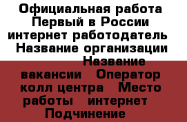 	Официальная работа.Первый в России интернет работодатель. › Название организации ­ workle › Название вакансии ­ Оператор колл-центра › Место работы ­ интернет › Подчинение ­ наставнику › Минимальный оклад ­ 20 000 › Максимальный оклад ­ 100 000 › Процент ­ 10 › Возраст от ­ 21 › Возраст до ­ 55 - Все города Работа » Вакансии   . Ненецкий АО,Волоковая д.